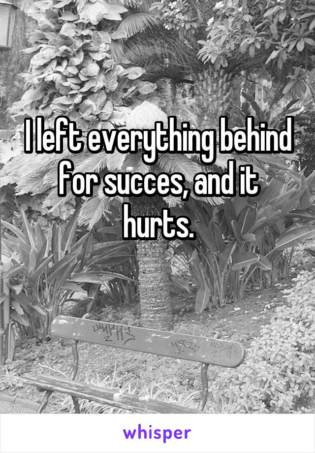 I left everything behind for succes, and it hurts.

