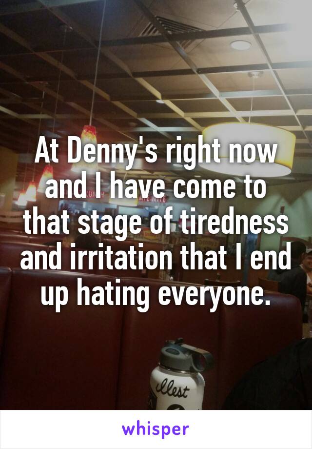 At Denny's right now and I have come to that stage of tiredness and irritation that I end up hating everyone.