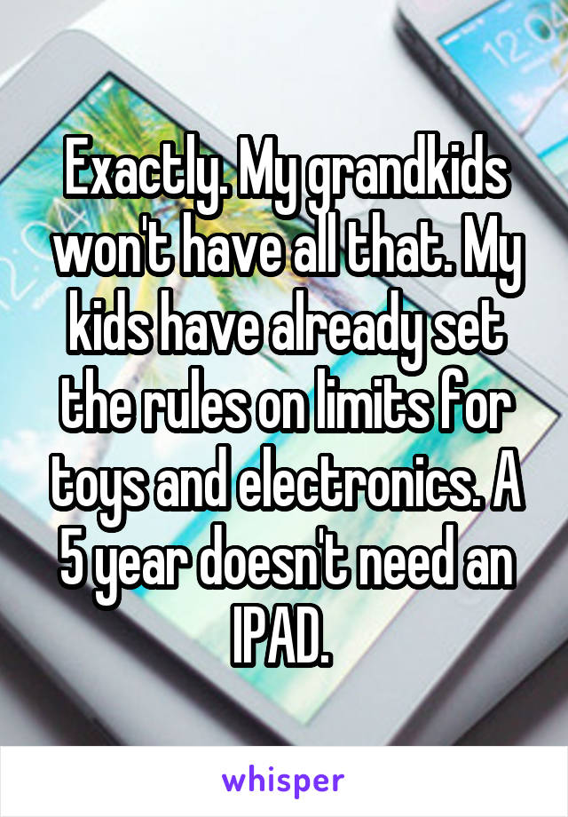 Exactly. My grandkids won't have all that. My kids have already set the rules on limits for toys and electronics. A 5 year doesn't need an IPAD. 