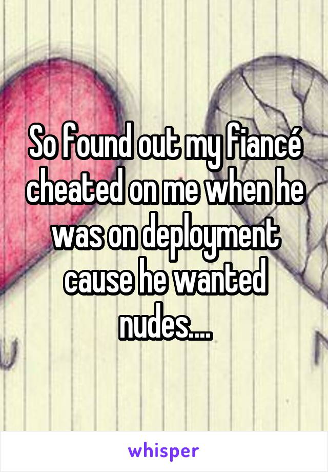 So found out my fiancé cheated on me when he was on deployment cause he wanted nudes....