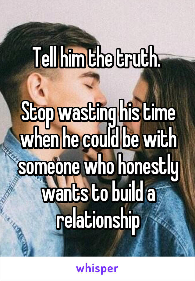 Tell him the truth. 

Stop wasting his time when he could be with someone who honestly wants to build a relationship