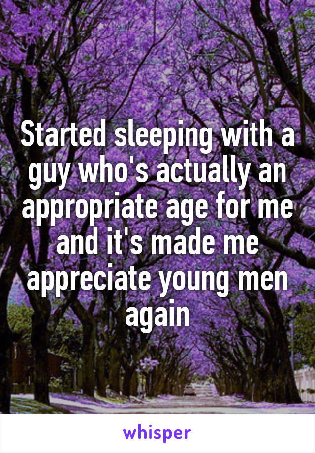 Started sleeping with a guy who's actually an appropriate age for me and it's made me appreciate young men again