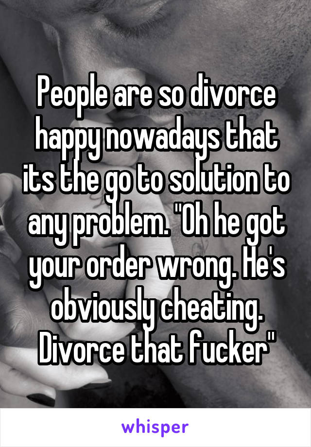 People are so divorce happy nowadays that its the go to solution to any problem. "Oh he got your order wrong. He's obviously cheating. Divorce that fucker"