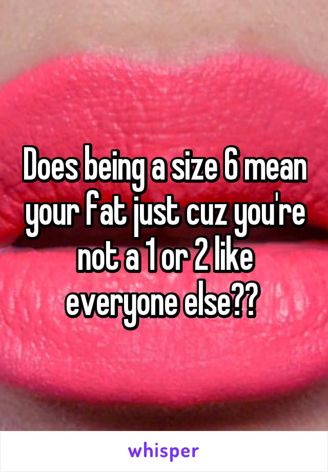 Does being a size 6 mean your fat just cuz you're not a 1 or 2 like everyone else?? 