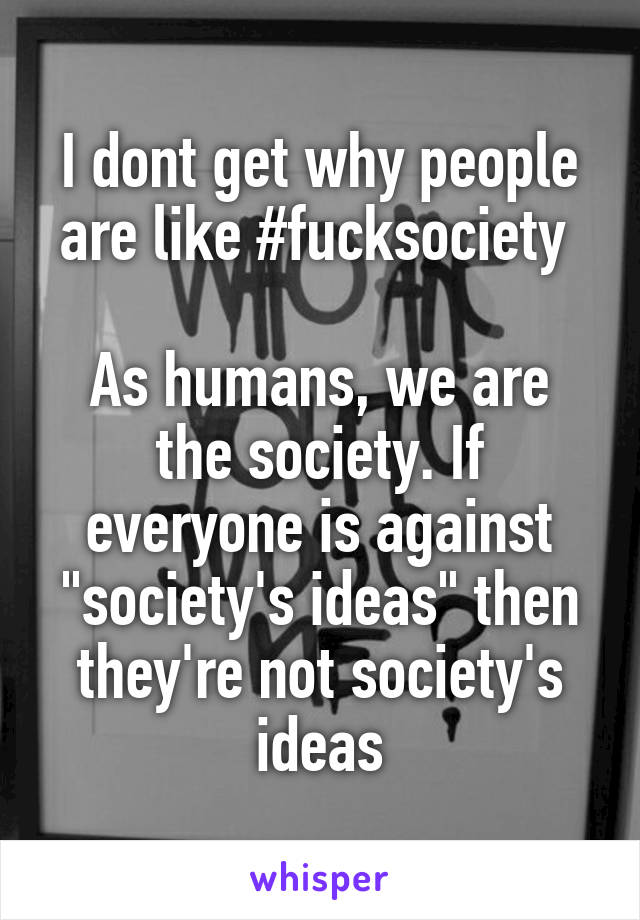 I dont get why people are like #fucksociety 

As humans, we are the society. If everyone is against "society's ideas" then they're not society's ideas