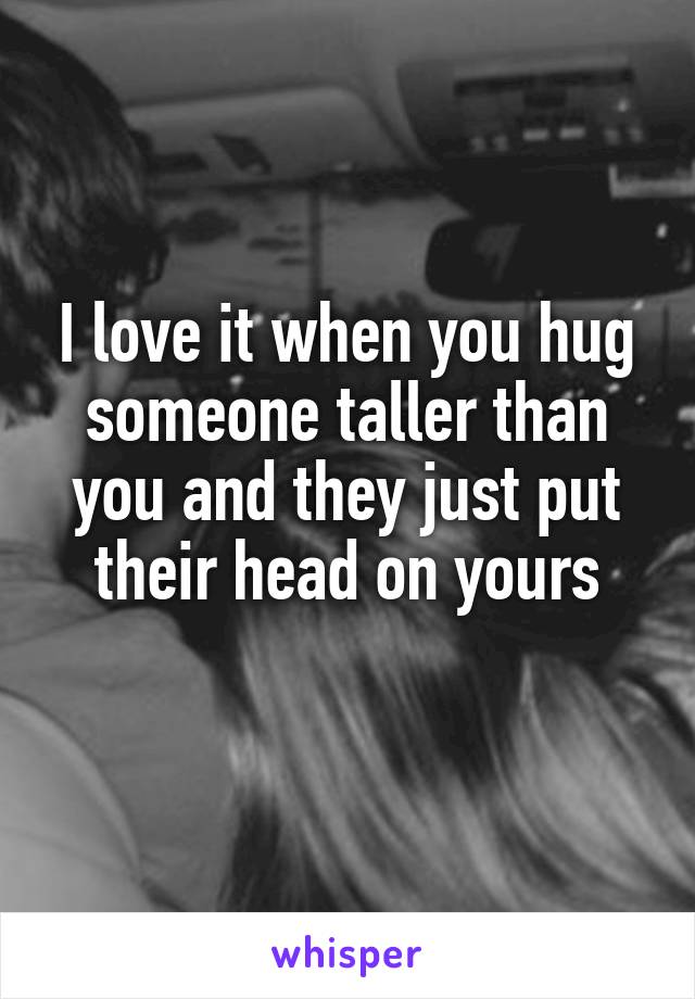 I love it when you hug someone taller than you and they just put their head on yours
