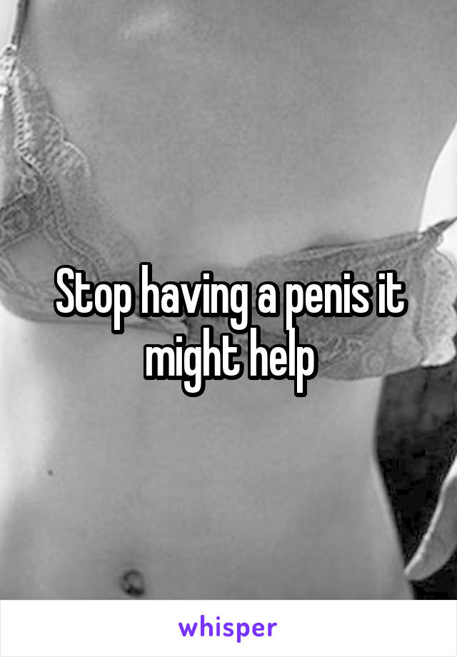 Stop having a penis it might help