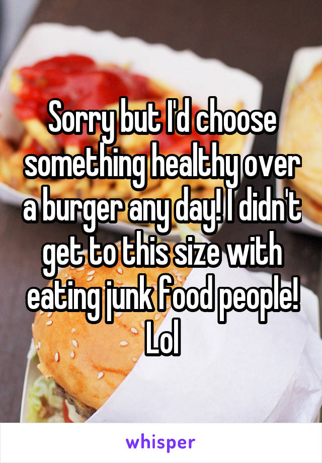 Sorry but I'd choose something healthy over a burger any day! I didn't get to this size with eating junk food people! Lol