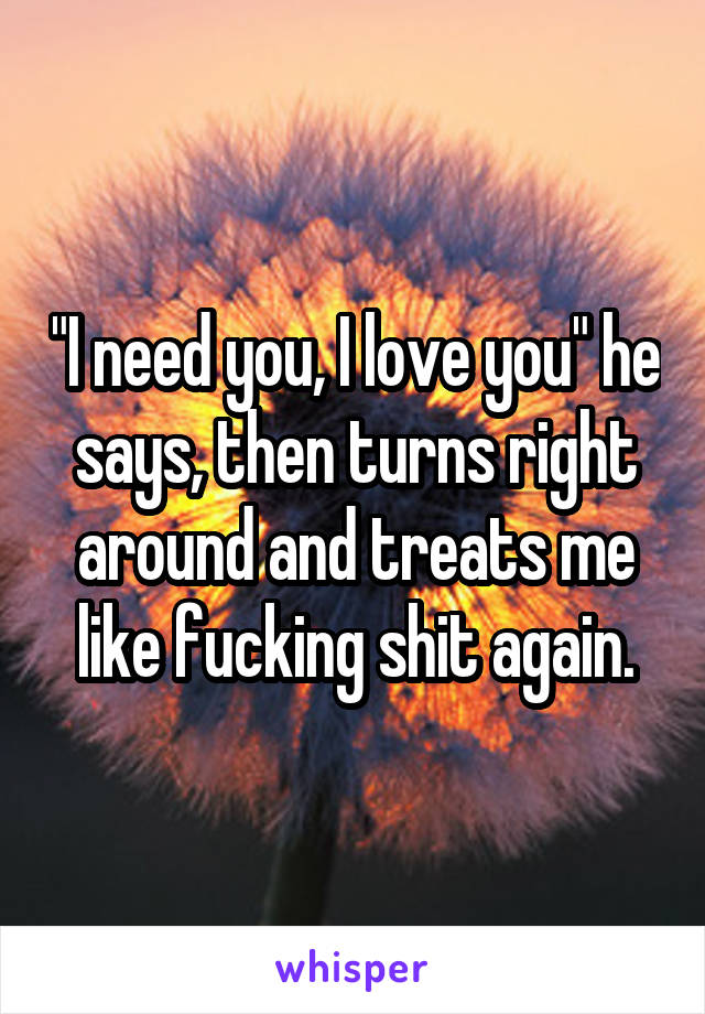 "I need you, I love you" he says, then turns right around and treats me like fucking shit again.