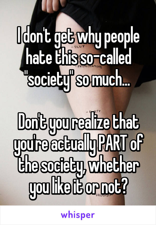 I don't get why people hate this so-called "society" so much... 

Don't you realize that you're actually PART of the society, whether you like it or not?