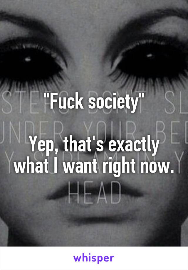 "Fuck society"

Yep, that's exactly what I want right now.