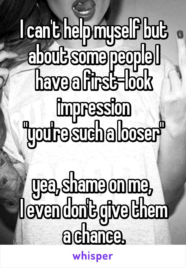 I can't help myself but about some people I have a first-look impression
"you're such a looser"

yea, shame on me, 
I even don't give them a chance.