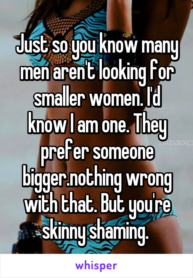 Just so you know many men aren't looking for smaller women. I'd know I am one. They prefer someone bigger.nothing wrong with that. But you're skinny shaming. 