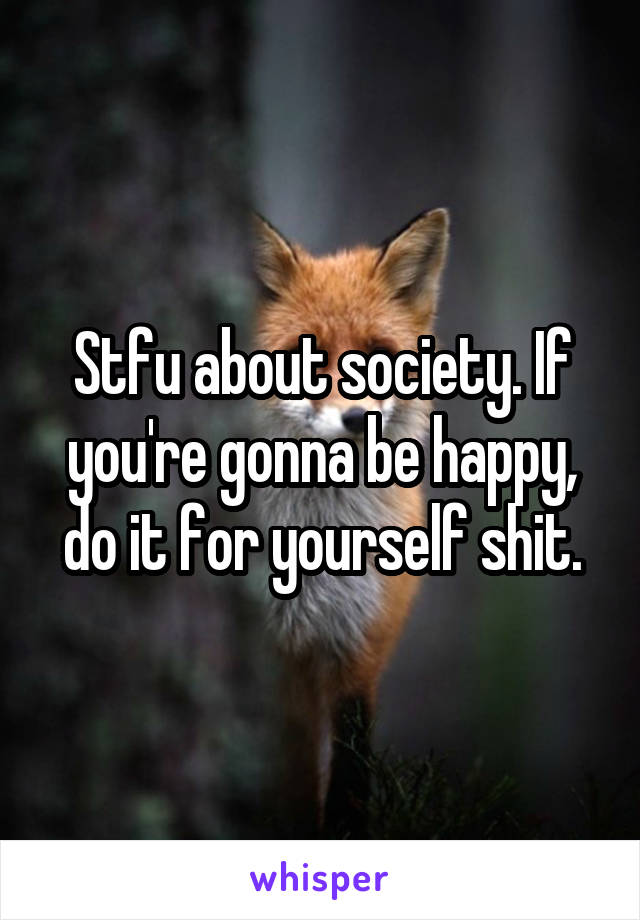 Stfu about society. If you're gonna be happy, do it for yourself shit.