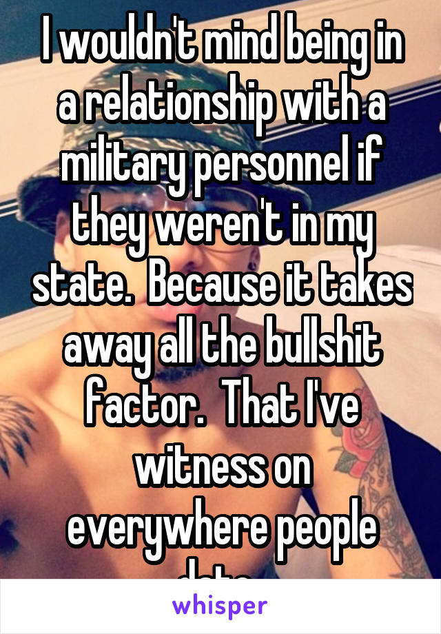 I wouldn't mind being in a relationship with a military personnel if they weren't in my state.  Because it takes away all the bullshit factor.  That I've witness on everywhere people date. 