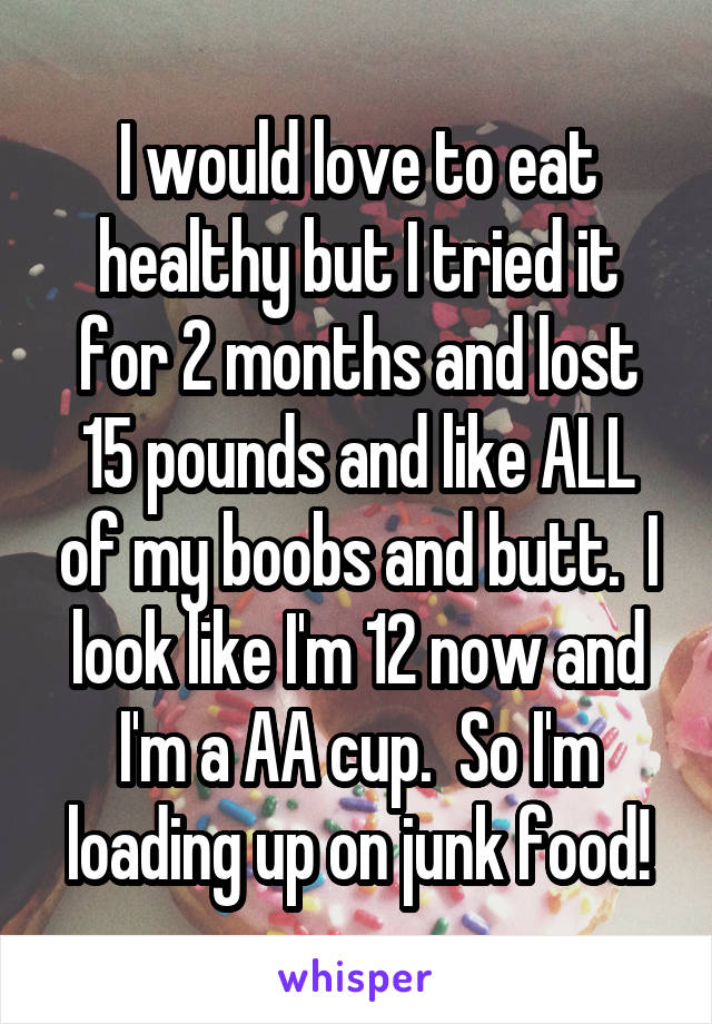 I would love to eat healthy but I tried it for 2 months and lost 15 pounds and like ALL of my boobs and butt.  I look like I'm 12 now and I'm a AA cup.  So I'm loading up on junk food!