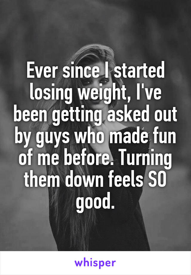 Ever since I started losing weight, I've been getting asked out by guys who made fun of me before. Turning them down feels SO good.