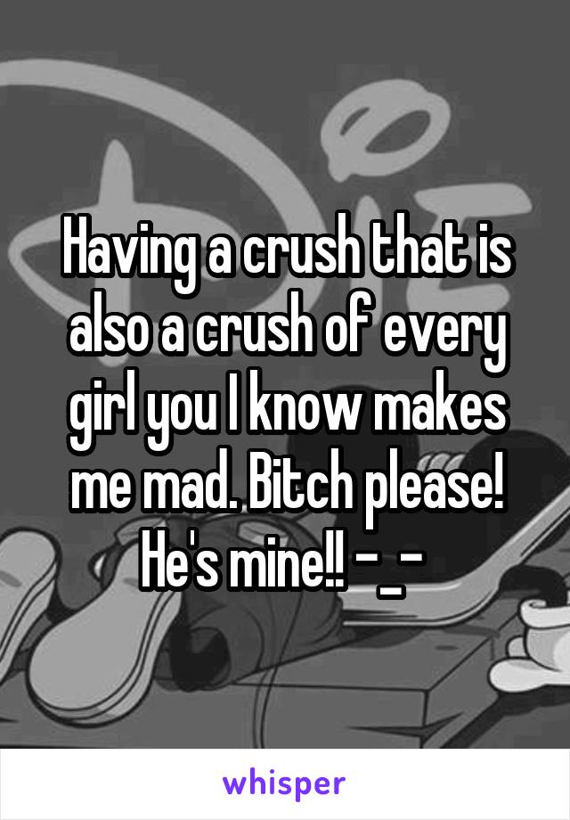 Having a crush that is also a crush of every girl you I know makes me mad. Bitch please! He's mine!! -_- 