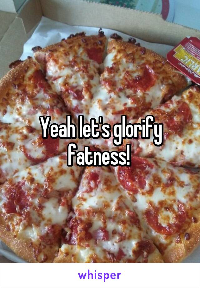 Yeah let's glorify fatness! 