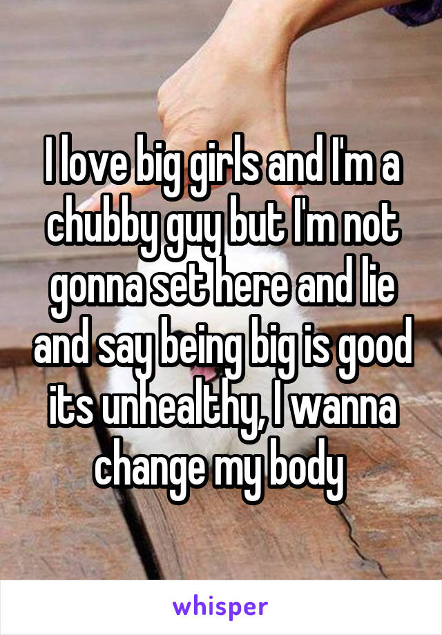 I love big girls and I'm a chubby guy but I'm not gonna set here and lie and say being big is good its unhealthy, I wanna change my body 