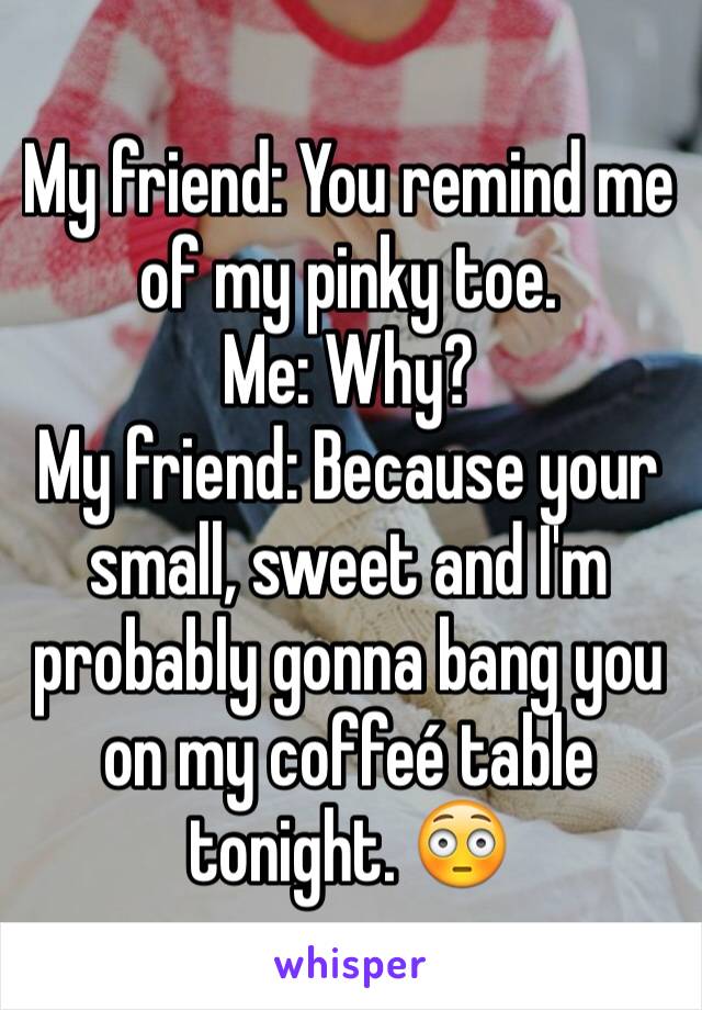 My friend: You remind me of my pinky toe. 
Me: Why? 
My friend: Because your small, sweet and I'm probably gonna bang you on my coffeé table tonight. 😳