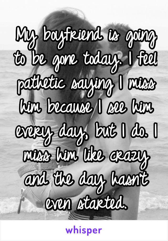 My boyfriend is going to be gone today. I feel pathetic saying I miss him because I see him every day, but I do. I miss him like crazy and the day hasn't even started.