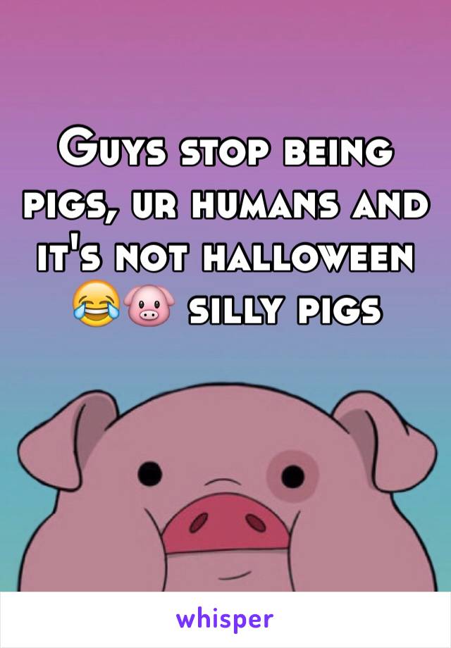 Guys stop being pigs, ur humans and it's not halloween 😂🐷 silly pigs 