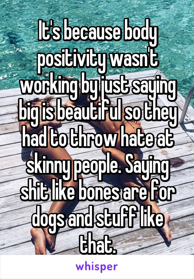 It's because body positivity wasn't working by just saying big is beautiful so they had to throw hate at skinny people. Saying shit like bones are for dogs and stuff like that.