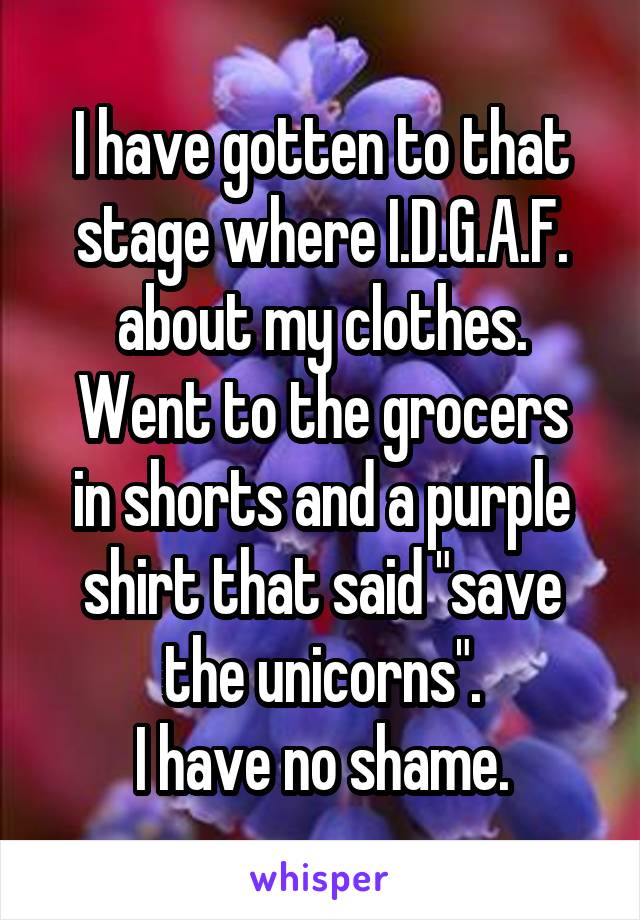 I have gotten to that stage where I.D.G.A.F. about my clothes.
Went to the grocers in shorts and a purple shirt that said "save the unicorns".
I have no shame.