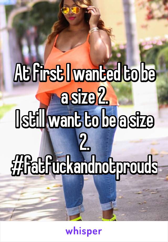 At first I wanted to be a size 2.
I still want to be a size 2.
#fatfuckandnotprouds