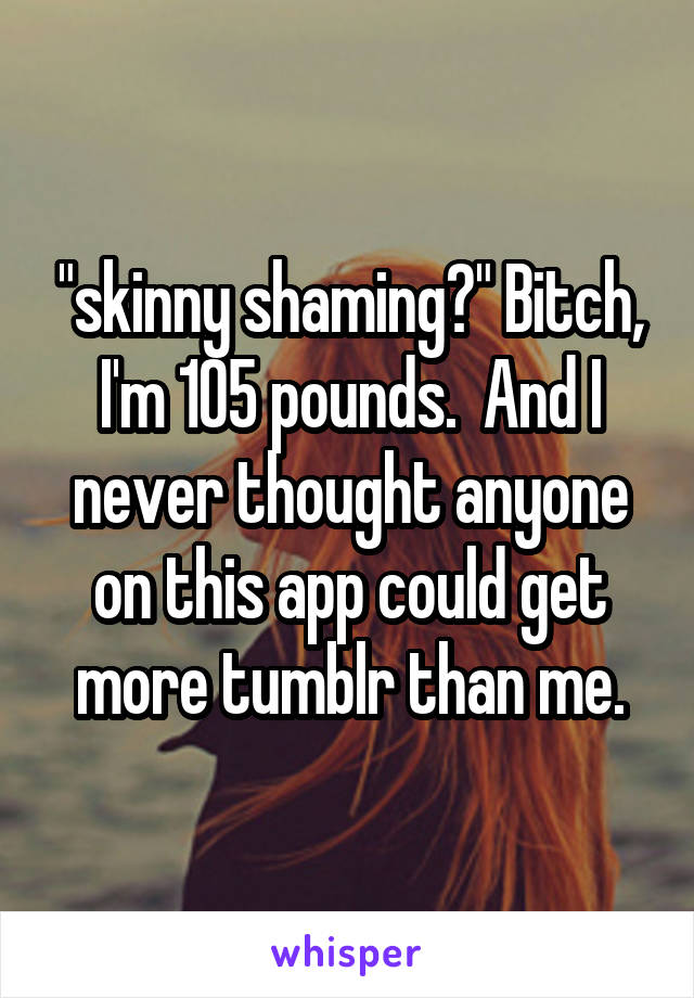 "skinny shaming?" Bitch, I'm 105 pounds.  And I never thought anyone on this app could get more tumblr than me.