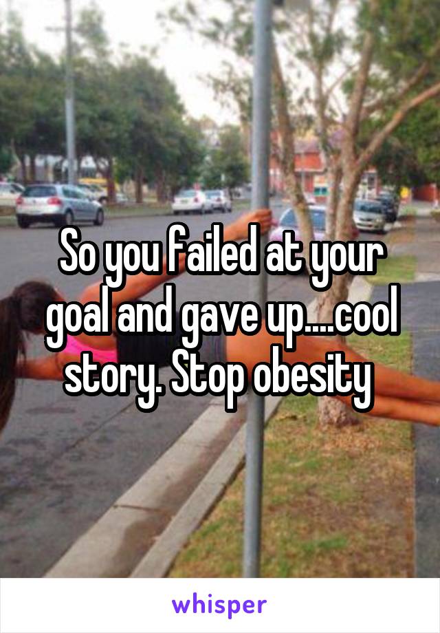 So you failed at your goal and gave up....cool story. Stop obesity 