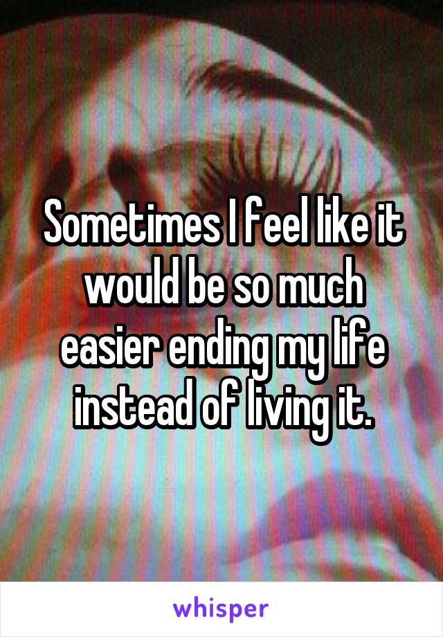 Sometimes I feel like it would be so much easier ending my life instead of living it.