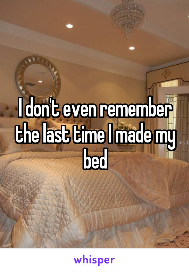 I don't even remember the last time I made my bed