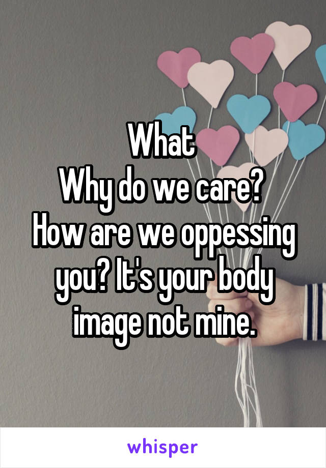 What 
Why do we care? 
How are we oppessing you? It's your body image not mine.