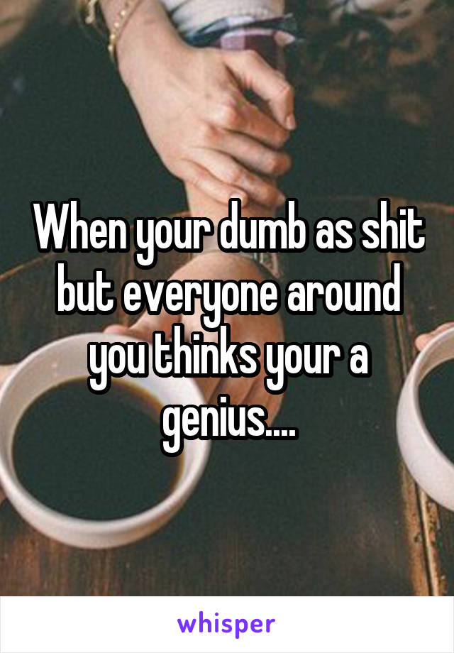 When your dumb as shit but everyone around you thinks your a genius....