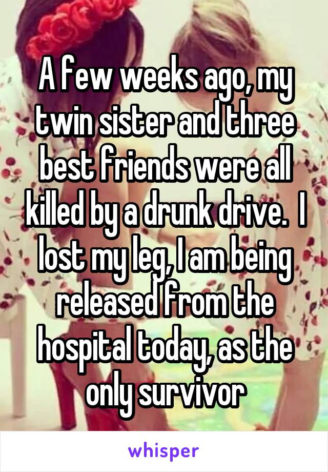 A few weeks ago, my twin sister and three best friends were all killed by a drunk drive.  I lost my leg, I am being released from the hospital today, as the only survivor