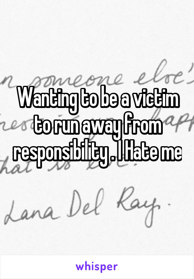 Wanting to be a victim to run away from responsibility . I Hate me 