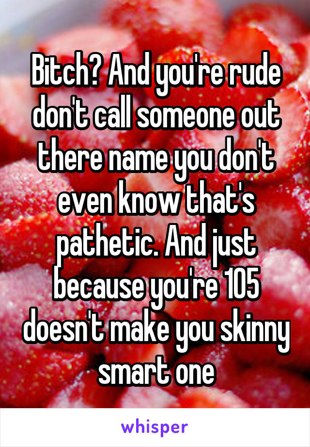 Bitch? And you're rude don't call someone out there name you don't even know that's pathetic. And just because you're 105 doesn't make you skinny smart one