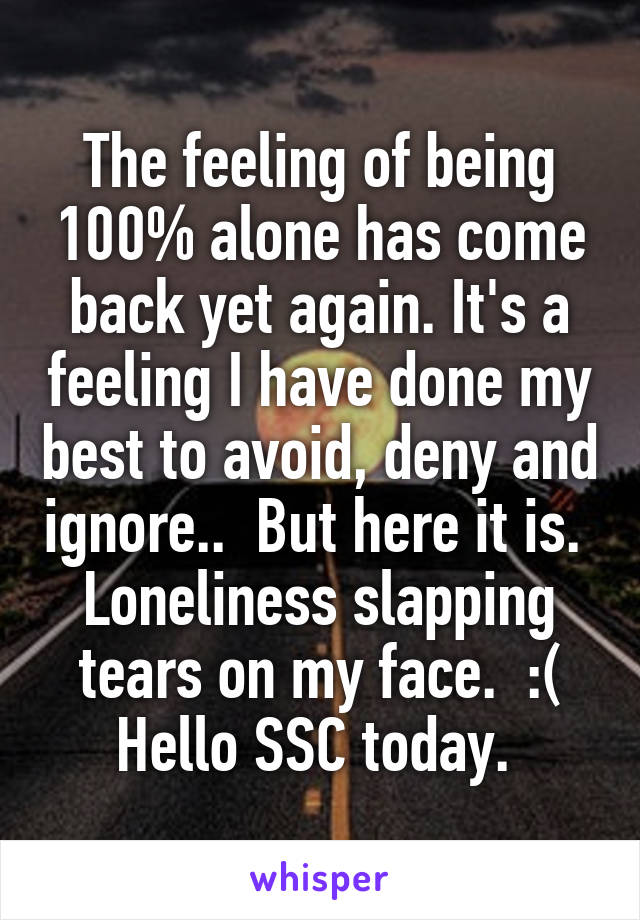 The feeling of being 100% alone has come back yet again. It's a feeling I have done my best to avoid, deny and ignore..  But here it is.  Loneliness slapping tears on my face.  :( Hello SSC today. 