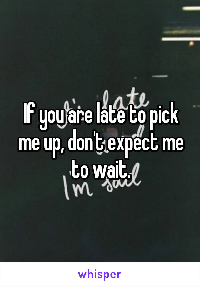 If you are late to pick me up, don't expect me to wait.