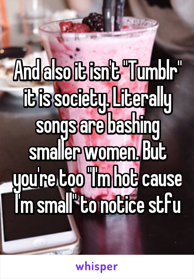 And also it isn't "Tumblr" it is society. Literally songs are bashing smaller women. But you're too "I'm hot cause I'm small" to notice stfu