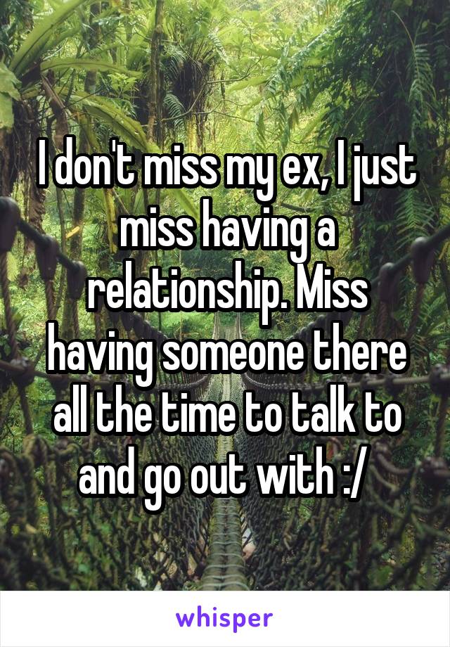 I don't miss my ex, I just miss having a relationship. Miss having someone there all the time to talk to and go out with :/ 