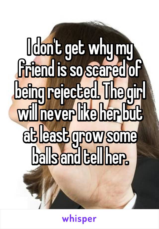 I don't get why my friend is so scared of being rejected. The girl will never like her but at least grow some balls and tell her.
