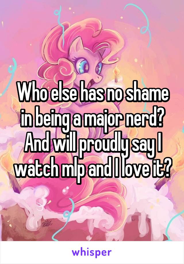 Who else has no shame in being a major nerd? And will proudly say I watch mlp and I love it?