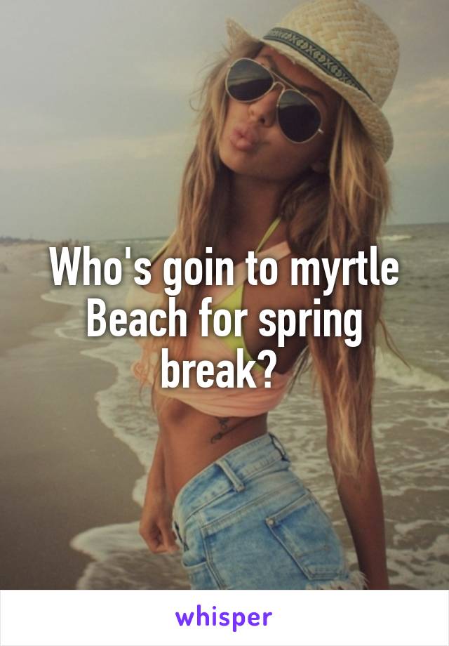 Who's goin to myrtle Beach for spring break? 