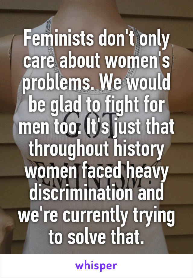 Feminists don't only care about women's problems. We would be glad to fight for men too. It's just that throughout history women faced heavy discrimination and we're currently trying to solve that.