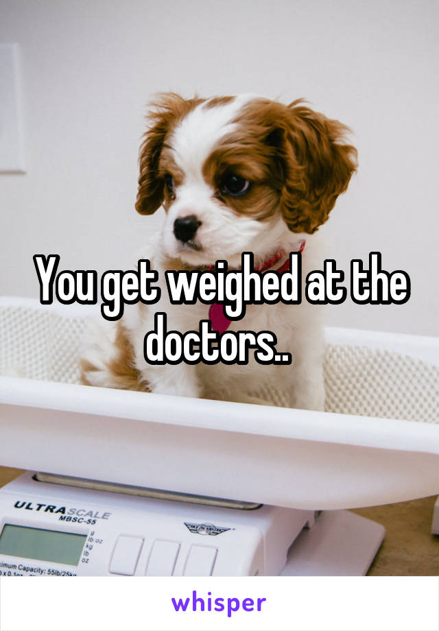 You get weighed at the doctors.. 