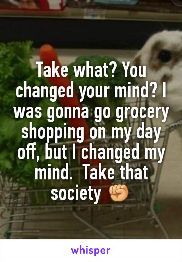 Take what? You changed your mind? I was gonna go grocery shopping on my day off, but I changed my mind.  Take that society ✊