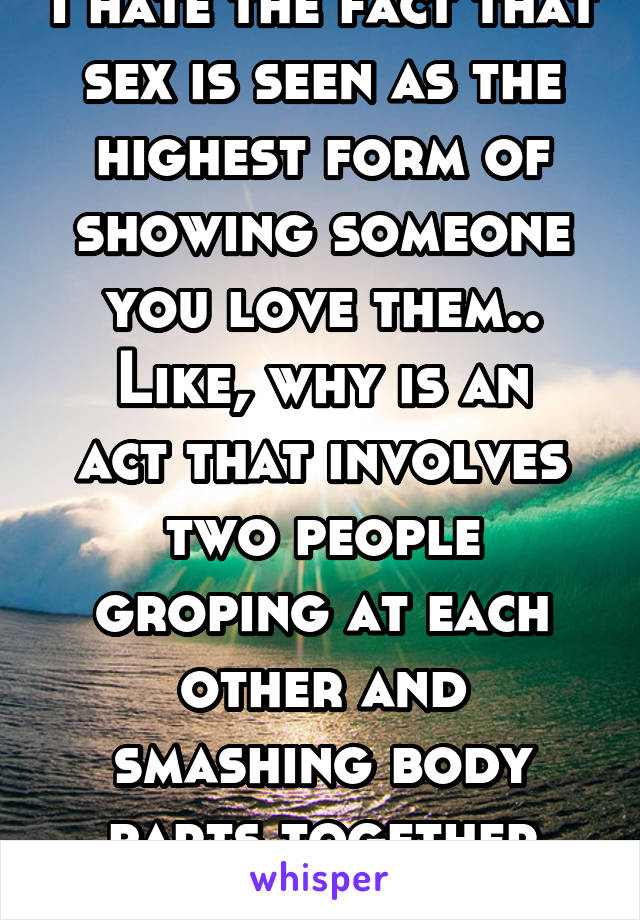 I hate the fact that sex is seen as the highest form of showing someone you love them..
Like, why is an act that involves two people groping at each other and smashing body parts together love